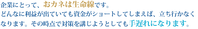 企業にとって、おカネは生命線です。どんなに利益が出ていても資金がショートしてしまえば、立ち行かなくなります。その時点で対策を講じようとしても手遅れになります。