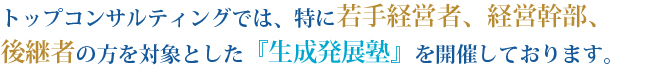 トップコンサルティングでは、特に若手経営者、経営幹部、後継者の方を対象とした『生成発展塾』を開催しております。
