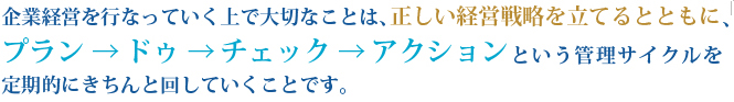 企業経営を行なっていく上で大切なことは、正しい経営戦略を立てるとともに、プラン → ドゥ → チェック → アクション という管理サイクルを定期的にきちんと回していくことです。