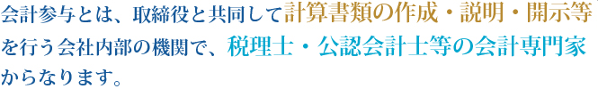 会計参与とは、取締役と共同して計算書類の作成・説明・開示等を行う会社内部の機関で、税理士・公認会計士等の会計専門家からなります。