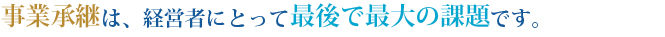 事業承継は、経営者にとって最後で最大の課題です。