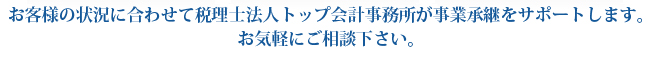 お客様の状況に合わせて税理士法人トップ会計事務所が事業承継をサポートします。
お気軽にご相談下さい。