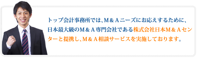 トップ会計事務所では、Ｍ＆Ａニーズにお応えするために、日本最大級のＭ＆Ａ専門会社である株式会社日本Ｍ＆Ａセンターと提携し、Ｍ＆Ａ相談サービスを実施しております。
