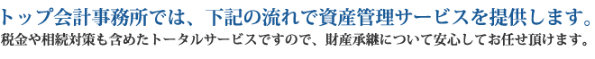 トップ会計事務所では、下記の流れで資産管理サービスを提供します。税金や相続対策も含めたトータルサービスですので、財産承継について安心してお任せ頂けます。