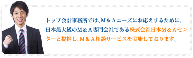 トップ会計事務所では、Ｍ＆Ａニーズにお応えするために、日本最大級のＭ＆Ａ専門会社である株式会社日本Ｍ＆Ａセンターと提携し、Ｍ＆Ａ相談サービスを実施しております。