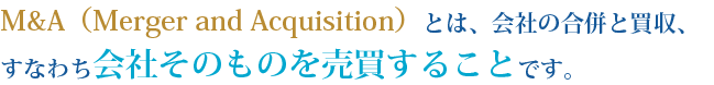 M&A（Merger and Acquisition）とは、会社の合併と買収、すなわち会社そのものを売買することです。